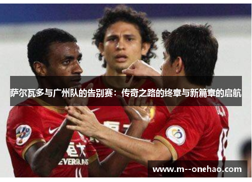 萨尔瓦多与广州队的告别赛：传奇之路的终章与新篇章的启航