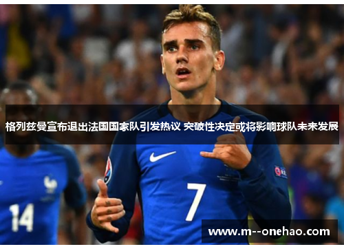 格列兹曼宣布退出法国国家队引发热议 突破性决定或将影响球队未来发展