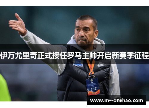 伊万尤里奇正式接任罗马主帅开启新赛季征程